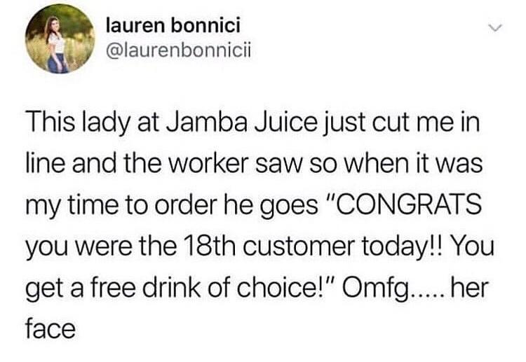 lauren bonnici laurenbonnicii This lady at Jamba Juice just cut me in line and the worker saw so when it was my time to order he goes CONGRATS you were the 18th customer today You get a free drink of choice Omfg her face