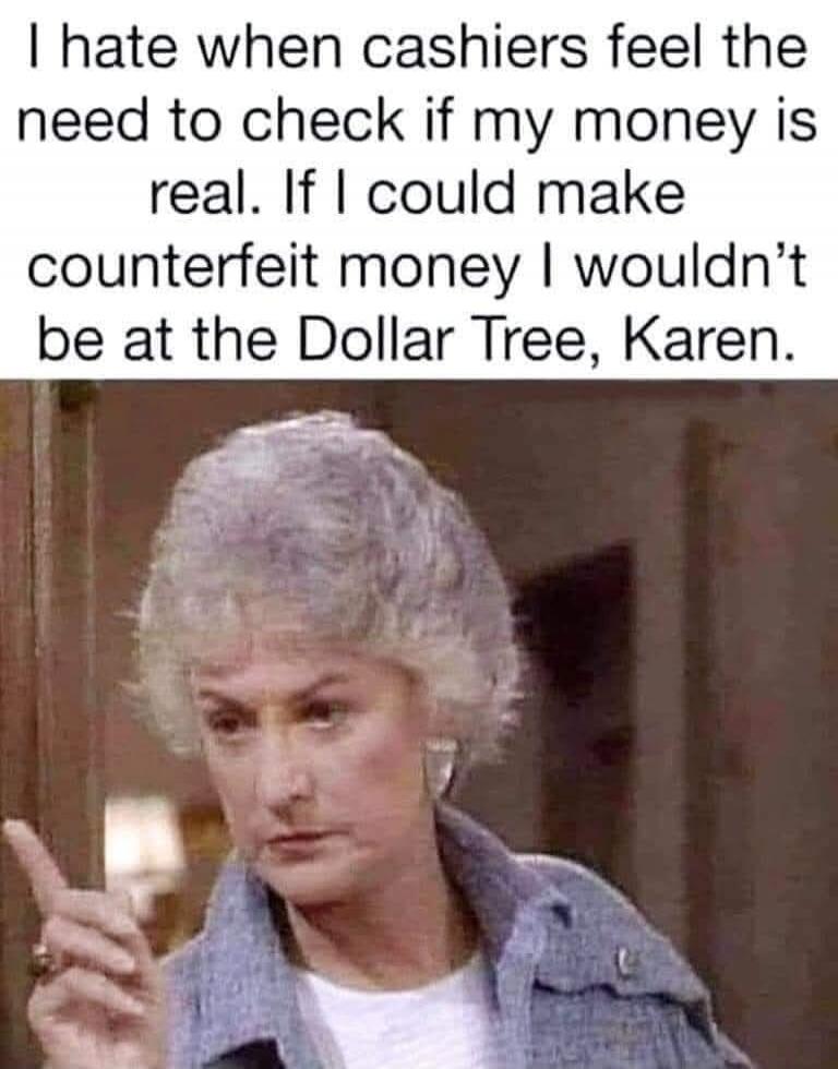I hate when cashiers feel the need to check if my money is real. If I could make counterfeit money I wouldn't be at the Dollar Tree, Karen.