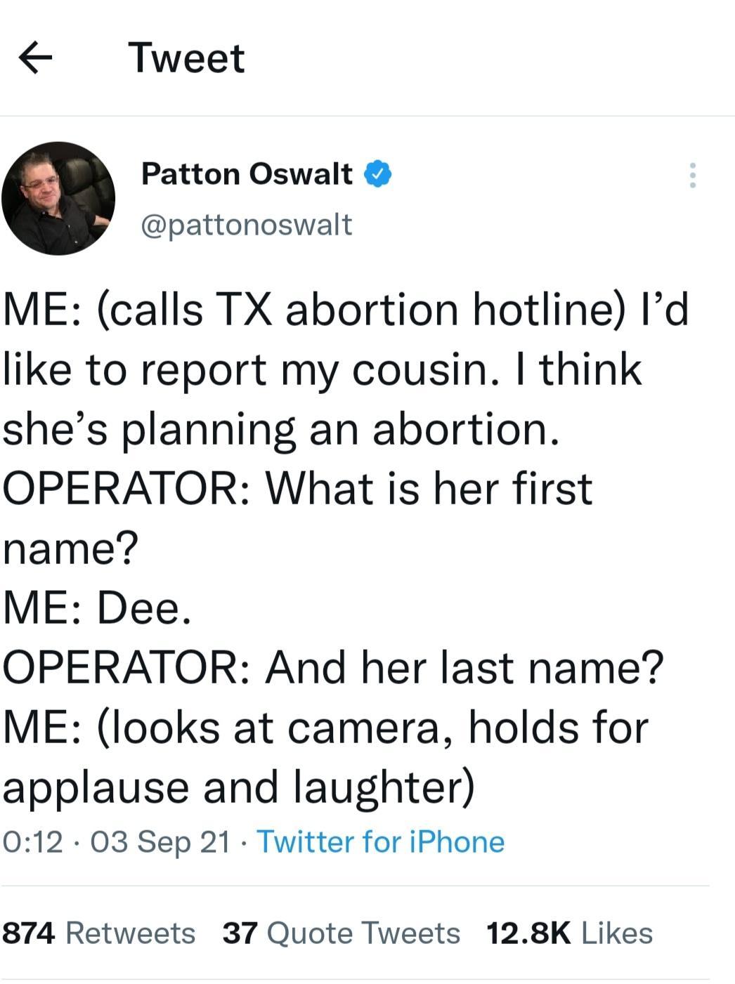Tweet Patton Oswalt pattonoswalt ME calls TX abortion hotline Id like to report my cousin think shes planning an abortion OPERATOR What is her first name ME Dee OPERATOR And her last name ME looks at camera holds for applause and laughter 012 O3 Sep 21 Twitter for iPhone 874 Retweets 37 Quote Tweets 128K Likes