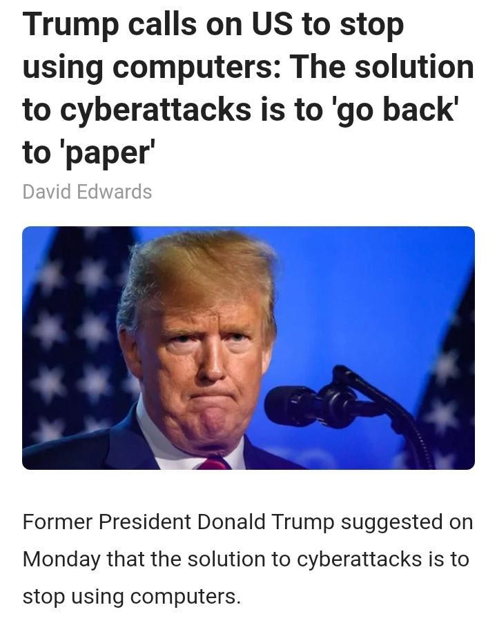 Trump calls on US to stop using computers The solution to cyberattacks is to go back to paper David Edwards Former President Donald Trump suggested on Monday that the solution to cyberattacks is to stop using computers