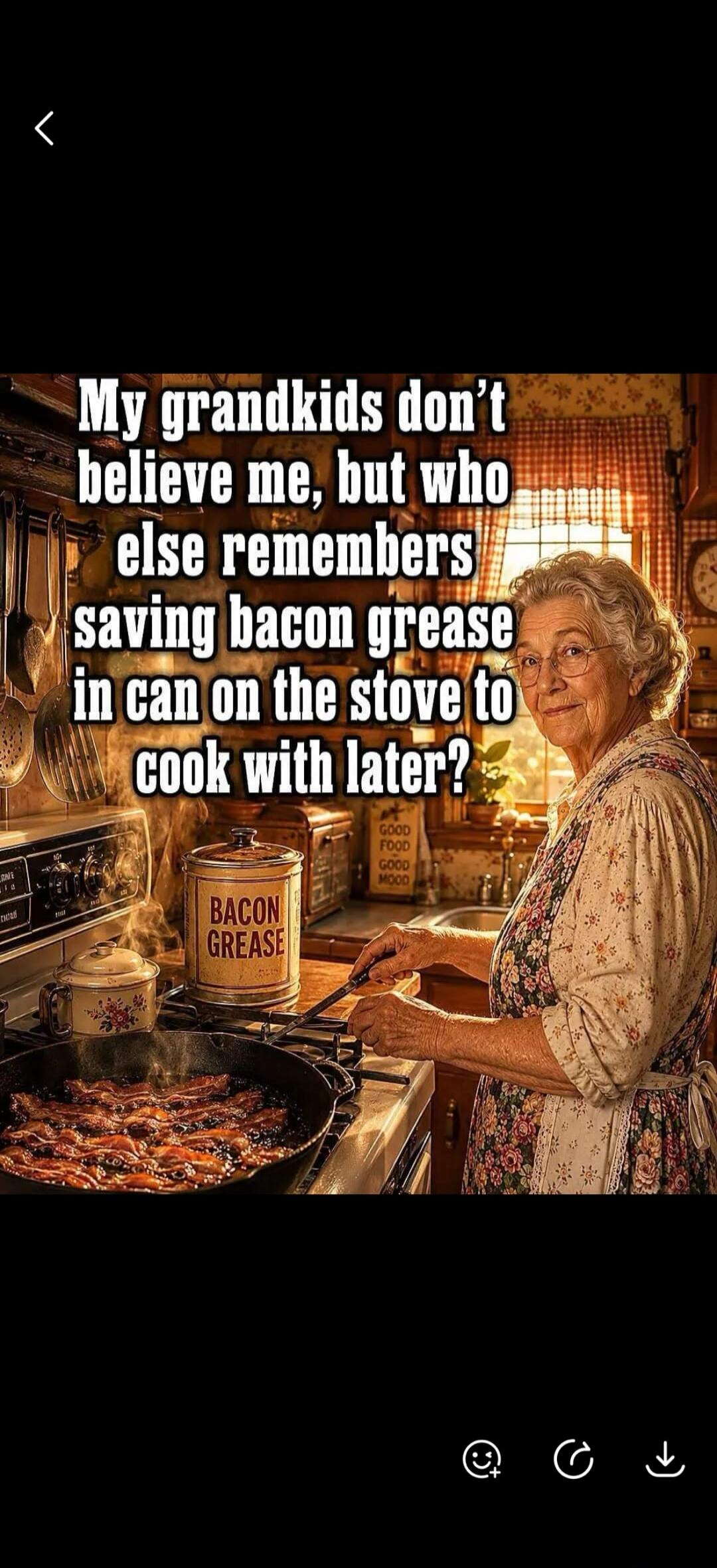 My grandkids don't believe me, but who else remembers saving bacon grease in can on the stove to cook with later? BACON GREASE GOOD FOOD GOOD MOOD