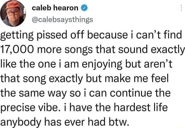 0 caleb hearon calebsaysthings getting pissed off because i cant find 17000 more songs that sound exactly like the one i am enjoying but arent that song exactly but make me feel the same way so i can continue the precise vibe i have the hardest life anybody has ever had btw