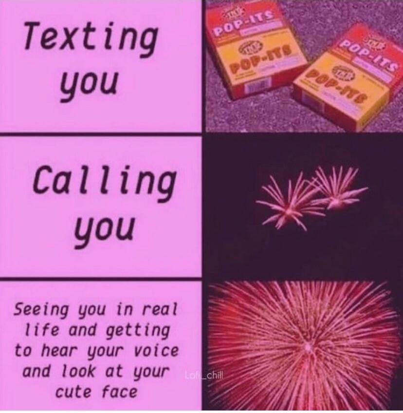 Texting you Calling you Seeing you in real life and getting to hear your voice and look at your cute face