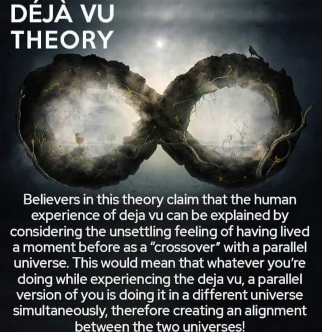 Believers in this theory claim that the human experience of deja vu can be explained by considering the unsettling feeling of having lived amoment before as a crossover with a parallel universe This would mean that whatever youre doing while experiencing the deja vu a parallel version of you is doing it in a different universe simultaneously therefore creating an alignment between the two universe