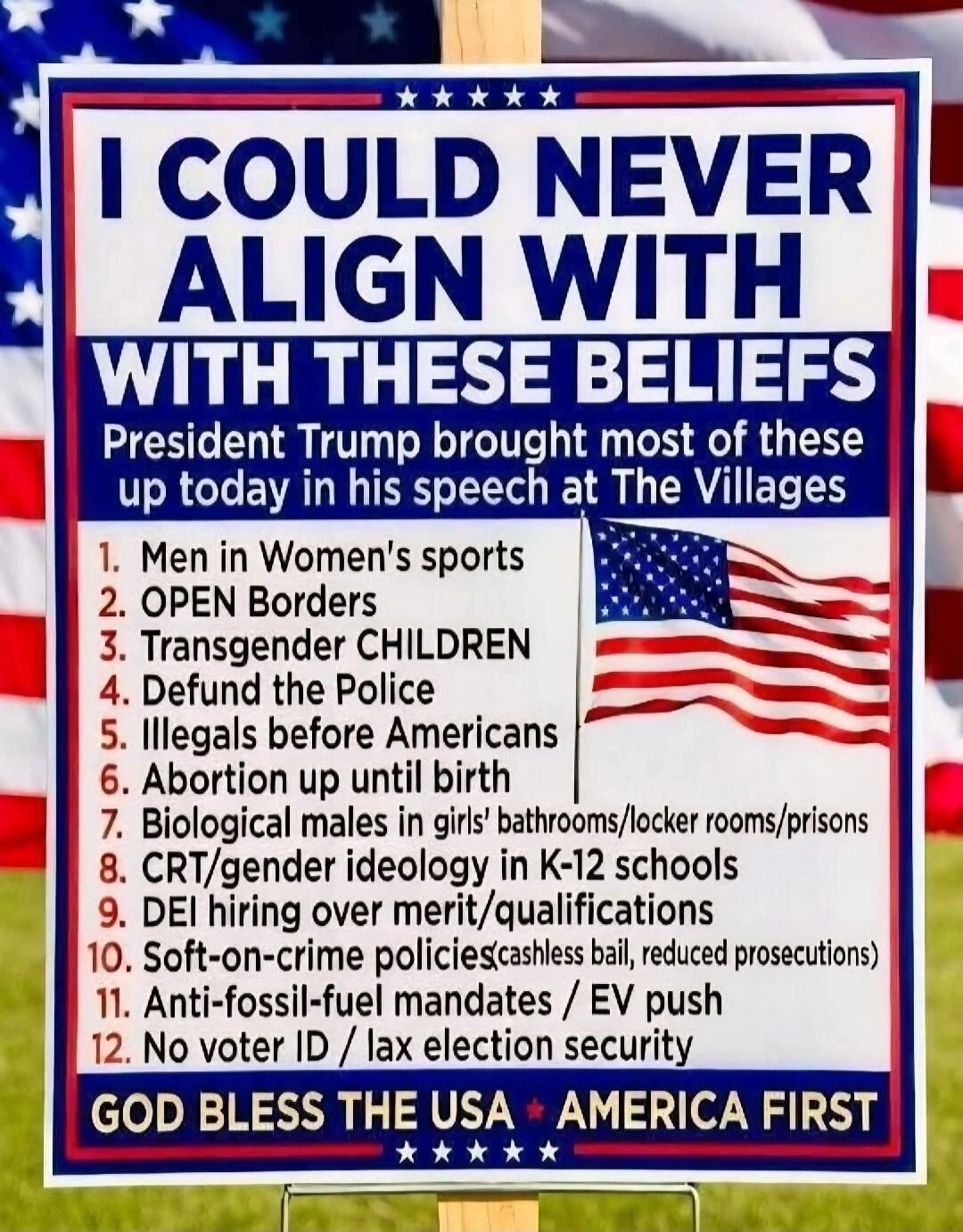 I COULD NEVER ALIGN WITH THESE BELIEFS President Trump brought most of these up today in his speech at The Villages 1. Men in Women's sports 2. OPEN Borders 3. Transgender CHILDREN 4. Defund the Police 5. Illegals before Americans 6. Abortion up until birth 7. Biological males in girls' bathrooms/locker rooms/prisons 8. CRT/gender ideology in K-12 