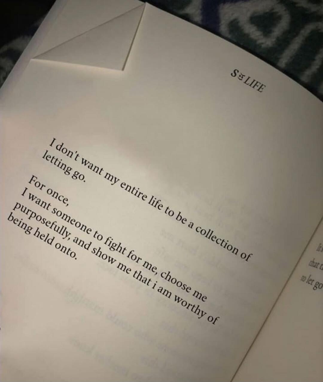 S LIFE
I don't want my entire life to be a collection of letting go.
For once,
I want someone to fight for me, choose me purposefully, and show me that i am worthy of being held onto.