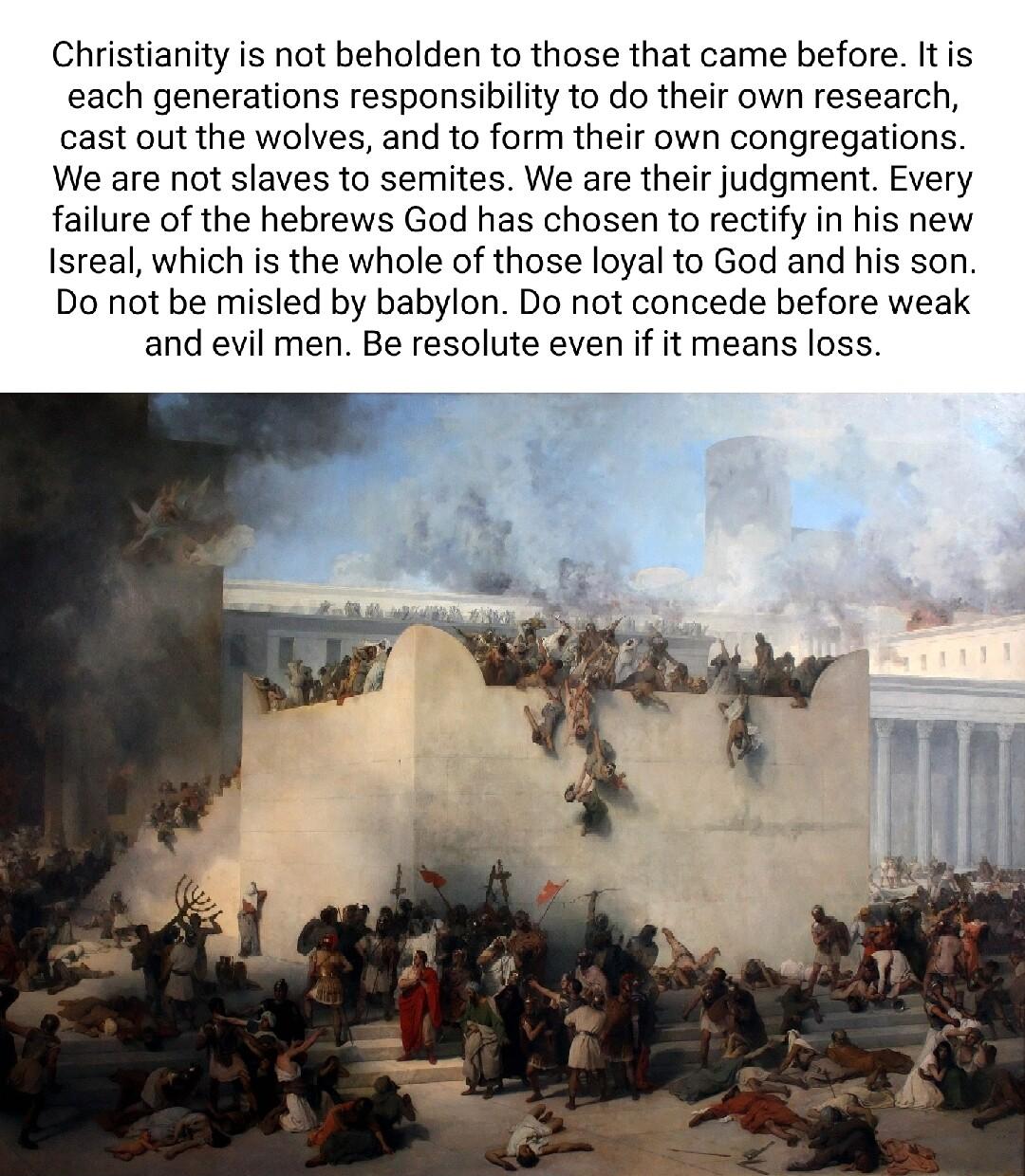 Christianity is not beholden to those that came before Itis each generations responsibility to do their own research cast out the wolves and to form their own congregations We are not slaves to semites We are their judgment Every failure of the hebrews God has chosen to rectify in his new Isreal which is the whole of those loyal to God and his son Do not be misled by babylon Do not concede before 
