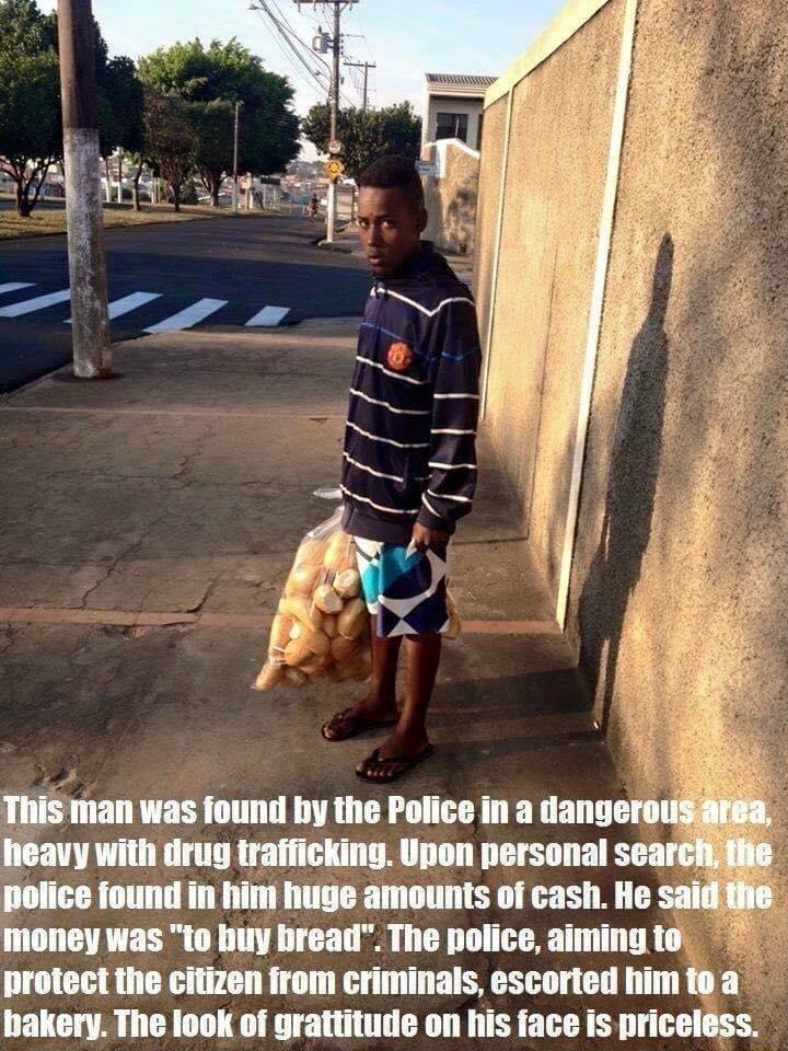 This man was found by the Police in a dang heavy with drug trafficking Upon personal se police found in him huge amounts of cash He saidh mioney was to buy bread The police aiming to protect the citizen from criminals escorted himto a bakery The look of grattitude on his face is priceless