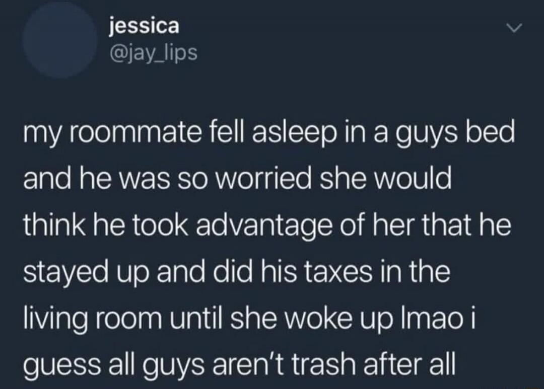 My roommate fell asleep in a guy's bed and he was so worried she would think he took advantage of her that he stayed up and did his taxes in the living room until she woke up lmao I guess all guys aren't trash after all.