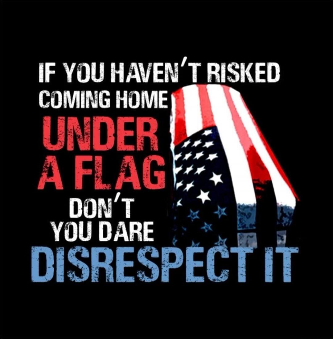 IF YOU HAVEN'T RISKED COMING HOME UNDER A FLAG DON'T YOU DARE DISRESPECT IT