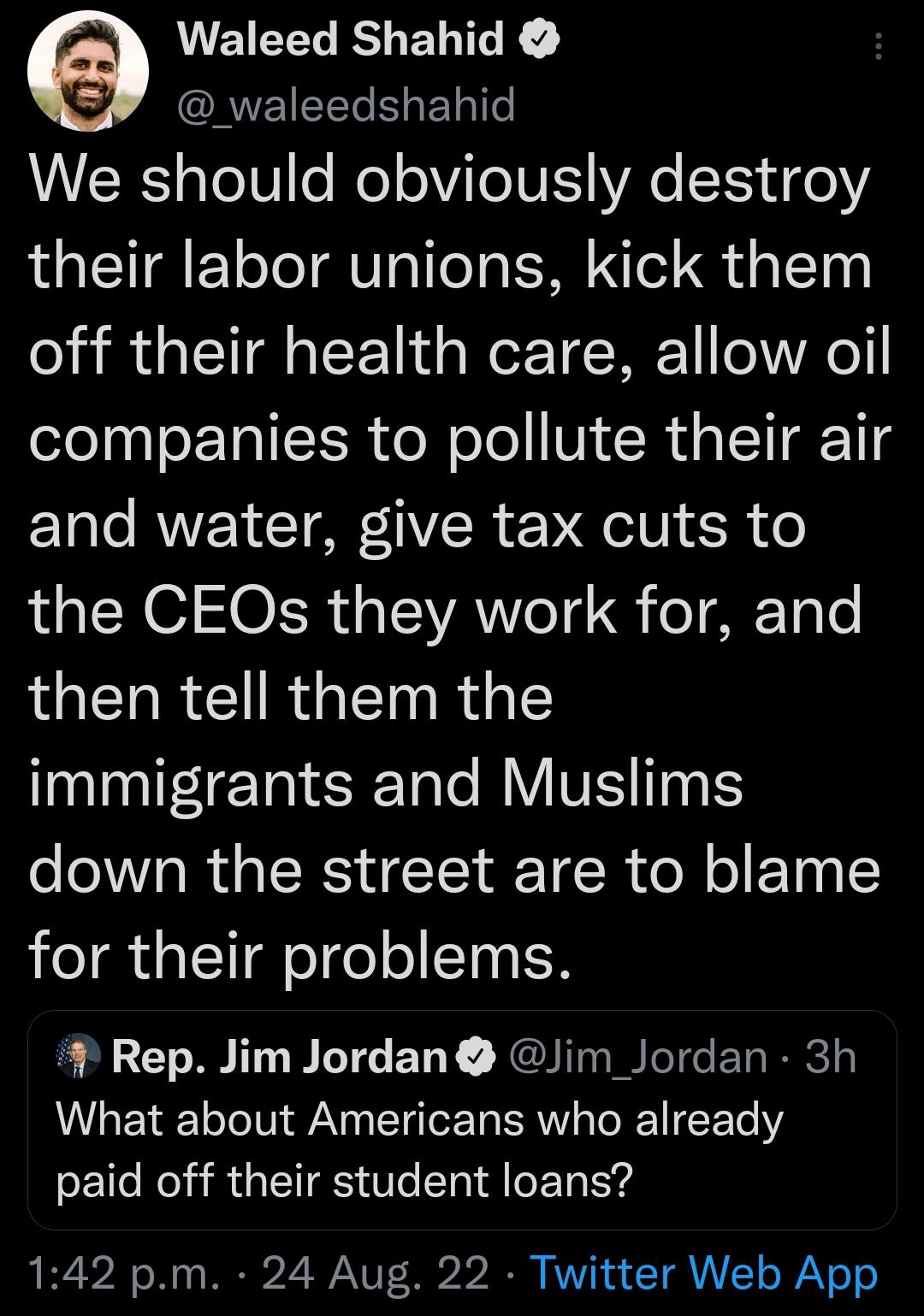 Waleed Shahid ORVEIEEL Bl We should obviously destroy their labor unions kick them off their health care allow oil companies to pollute their air and water give tax cuts to the CEOs they work for and then tell them the immigrants and Muslims down the street are to blame for their problems Rep Jim Jordan Jim_Jordan 3h What about Americans who already paid off their student loans 142 pm 24 Aug 22 Tw