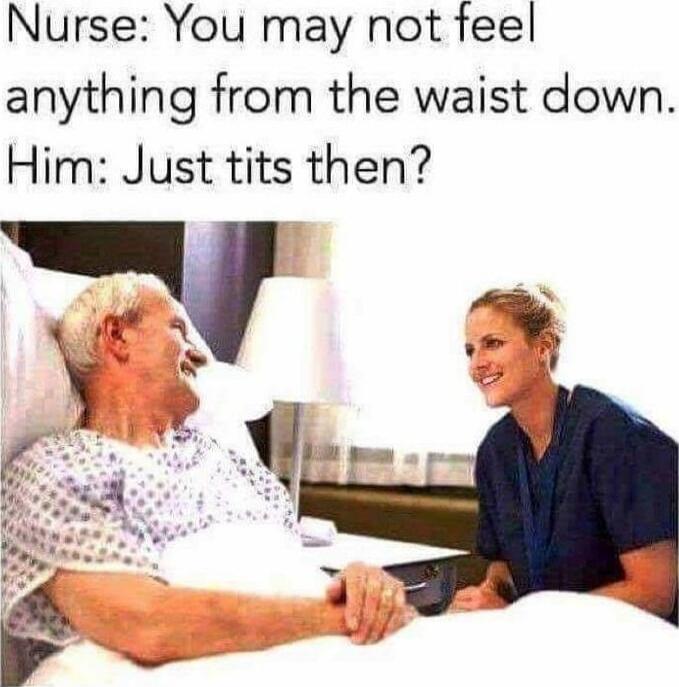 Nurse: You may not feel anything from the waist down. Him: Just tits then?