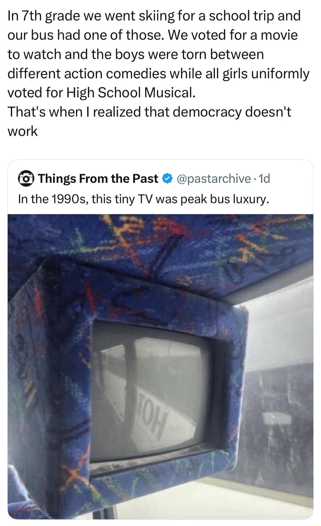 In 7th grade we went skiing for a school trip and our bus had one of those. We voted for a movie to watch and the boys were torn between different action comedies while all girls uniformly voted for High School Musical. That's when I realized that democracy doesn't work. Things From the Past @pastarchive · 1d In the 1990s, this tiny TV was peak bus