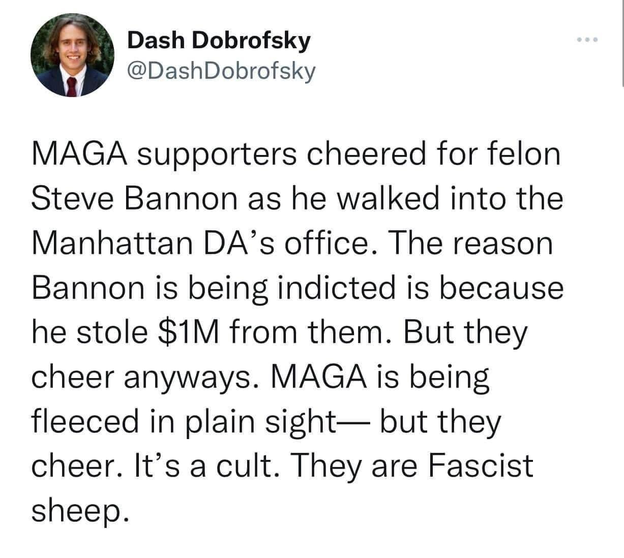 Dash Dobrofsky DashDobrofsky MAGA supporters cheered for felon Steve Bannon as he walked into the Manhattan DAs office The reason Bannon is being indicted is because he stole 1M from them But they cheer anyways MAGA is being fleeced in plain sight but they cheer Its a cult They are Fascist sheep