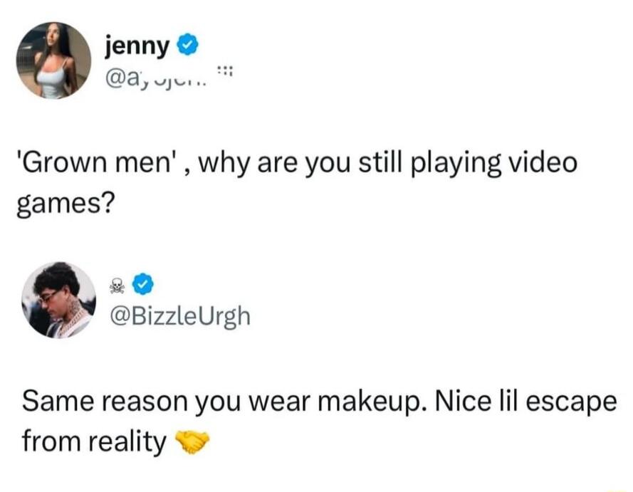 jenny 8 wjunre Grown men why are you still playing video games 29 PY BizzleUrgh Same reason you wear makeup Nice lil escape from reality