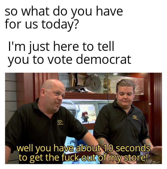 so what do you have for us today? I'm just here to tell you to vote democrat. well you have about 10 seconds to get the fuck out of my store!
