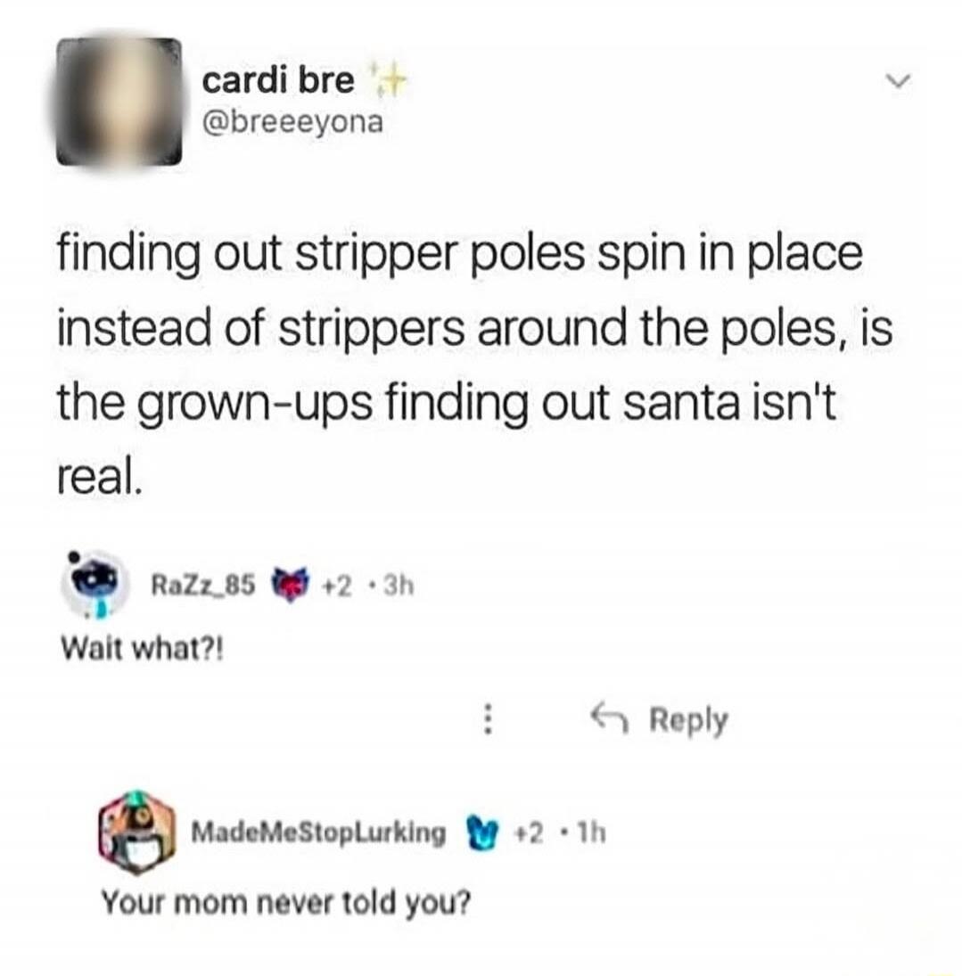 finding out stripper poles spin in place instead of strippers around the poles, is the grown-ups finding out santa isn't real.

RaZz_85: Wait what?!

MadeMeStopLurking: Your mom never told you?