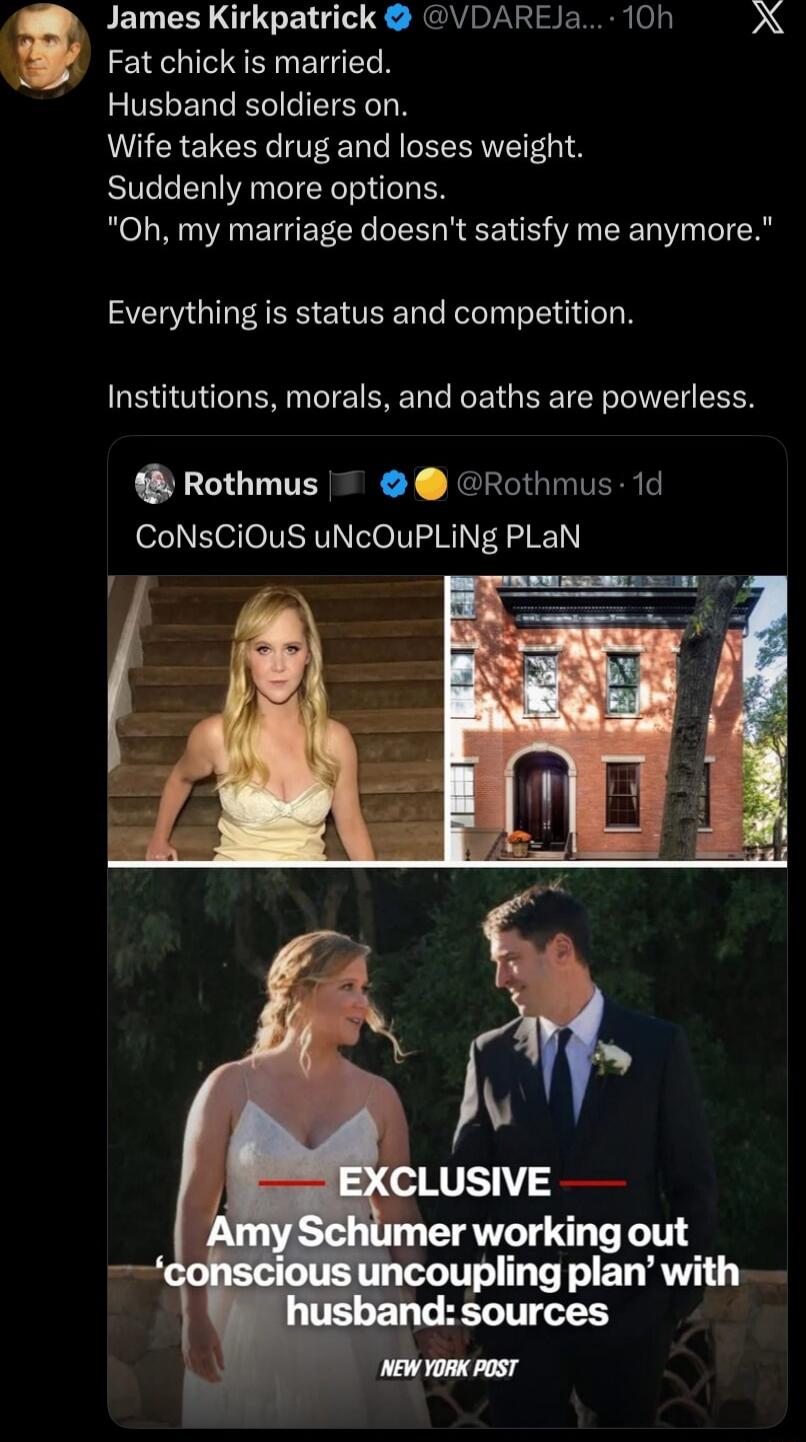 Fat chick is married. Husband soldiers on. Wife takes drug and loses weight. Suddenly more options. 'Oh, my marriage doesn't satisfy me anymore.' Everything is status and competition. Institutions, morals, and oaths are powerless.

CoNsCiOuS uNcOuPlInG pLaN EXCLUSIVE Amy Schumer working out 'conscious uncoupling plan' with husband: sources