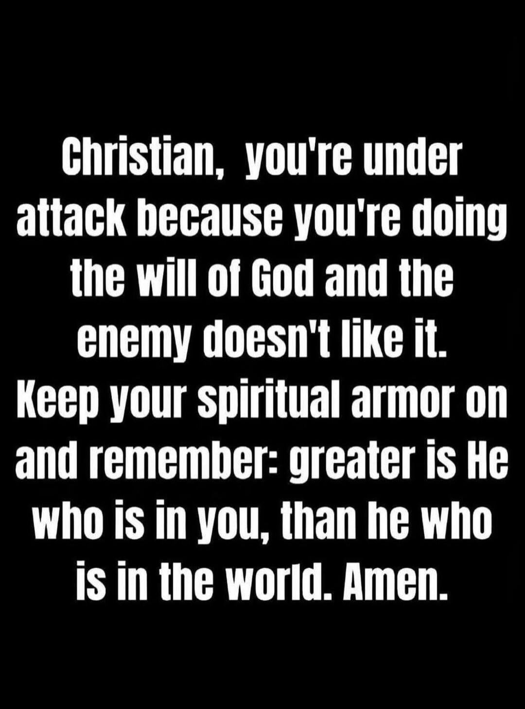 Christian, you're under attack because you're doing the will of God and the enemy doesn't like it. Keep your spiritual armor on and remember: greater is He who is in you, than he who is in the world. Amen.