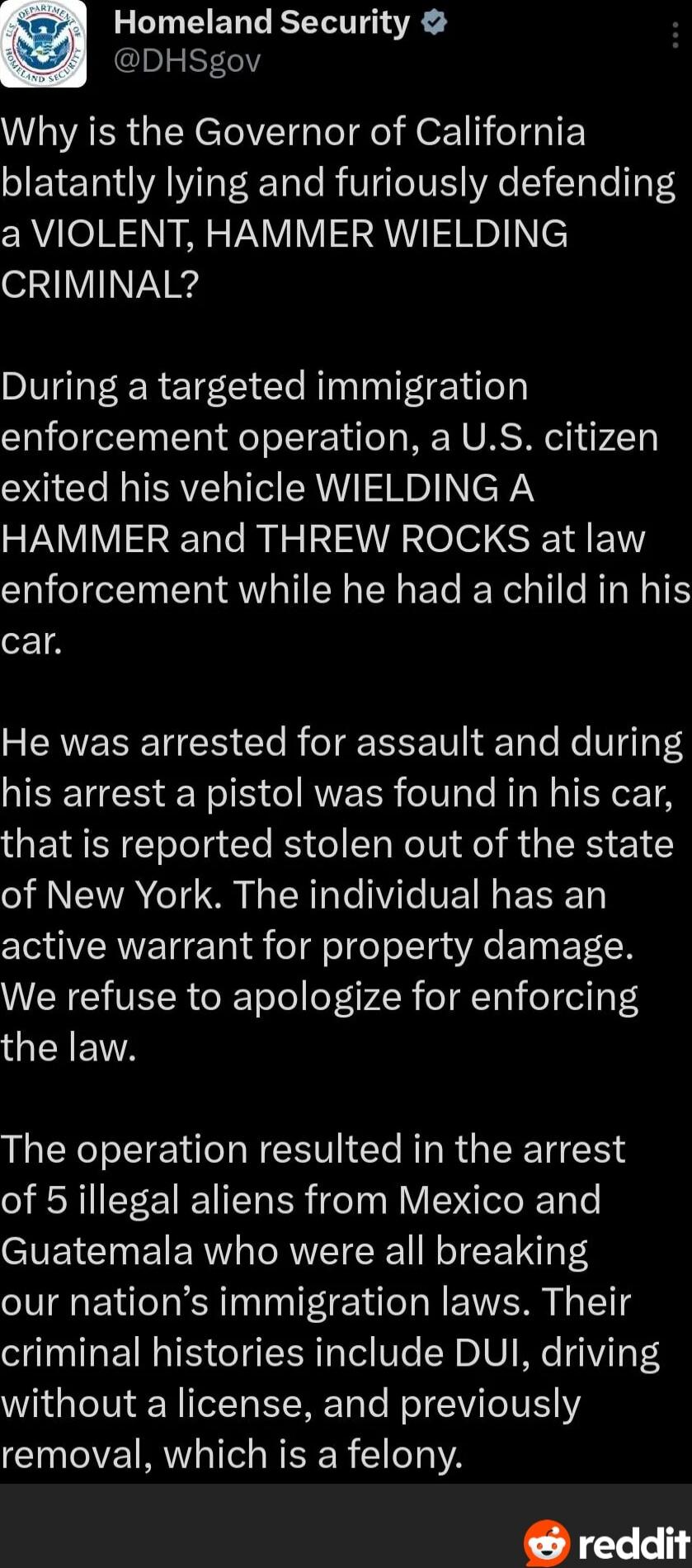 Why is the Governor of California blatantly lying and furiously defending a VIOLENT, HAMMER WIELDING CRIMINAL?\n\nDuring a targeted immigration enforcement operation, a U.S. citizen exited his vehicle WIELDING A HAMMER and THREW ROCKS at law enforcement while he had a child in his car.\n\nHe was arrested for assault and during his arrest a pistol w