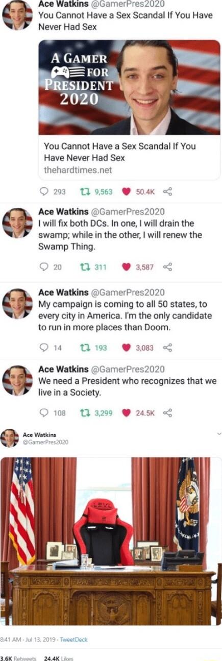 Ace Watkins GamerPres2020 s You Cannot Have a Sex Scandal If You Have Never Had Sex A GAMER You Cannot Have a Sex Scandal If You Have Never Had Sex thehardtimesnet O 203 139563 504K G Ace Watkins GamerPres2020 S 1 will fix both DCs In one will drain the swamp while in the other will renew the Swamp Thing Q2 WM Wi L Ace Watkins GamerPres2020 My campaign is coming to all 50 states to every city in A
