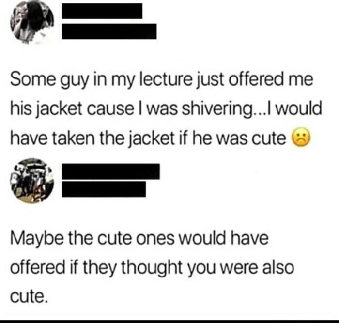 z I Some guy in my lecture just offered me his jacket cause was shivering would have taken the jacket if he was cute Ak I Maybe the cute ones would have offered if they thought you were also cute