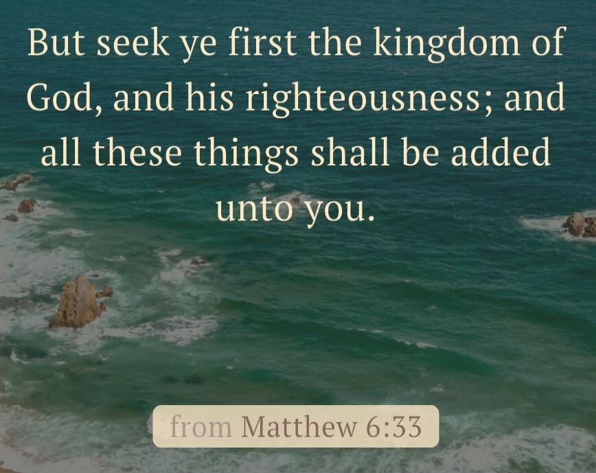 But seek ye first the kingdom of God, and his righteousness; and all these things shall be added unto you.

from Matthew 6:33