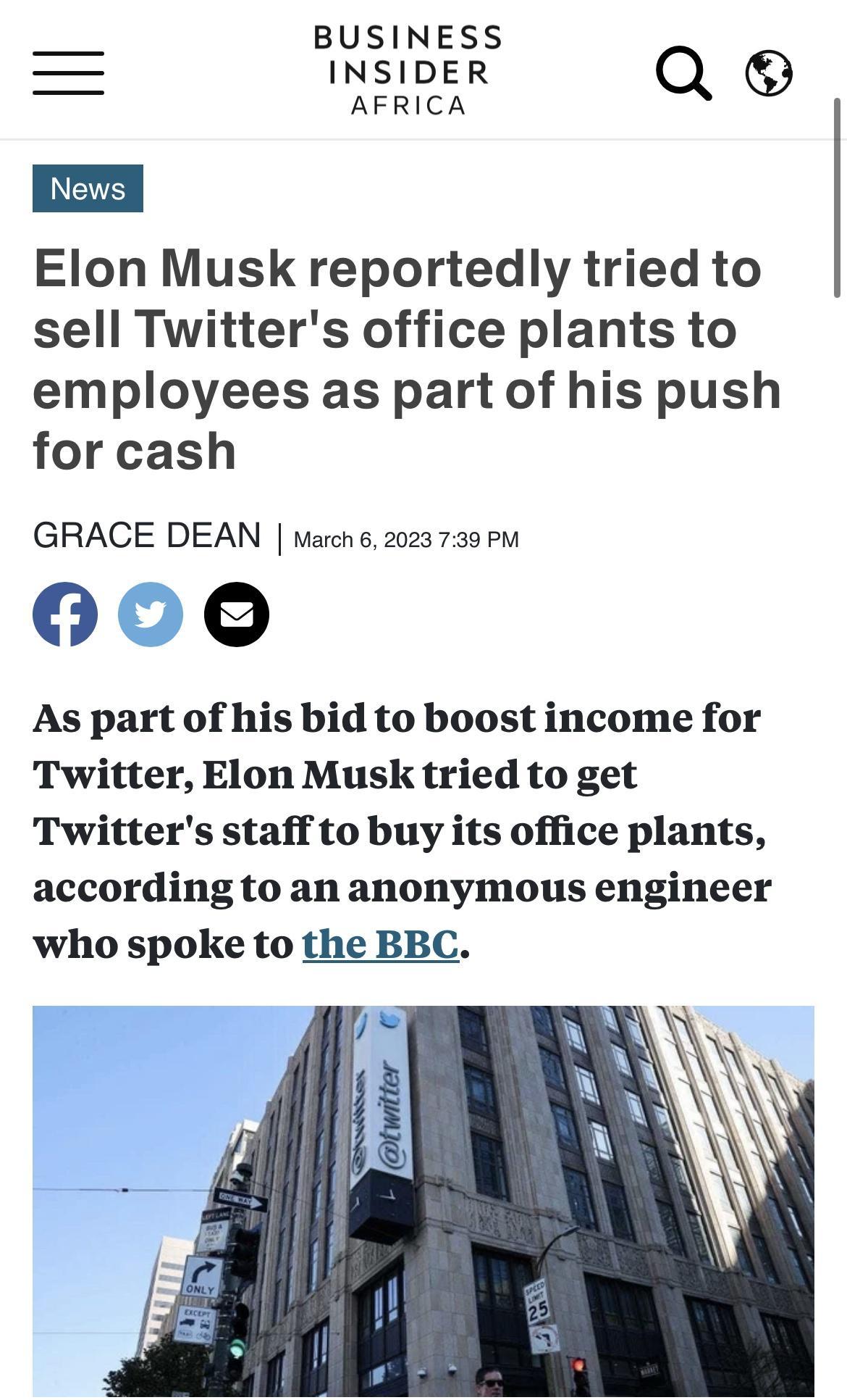 BUSINESS INSIDER Qe E AFRICA Nows Elon Musk reportedly tried to sell Twitters office plants to employees as part of his push for cash GRACE DEAN warch 6 2023 739 P 0o0o As part of his bid to boost income for Twitter Elon Musk tried to get Twitters staff to buy its office plants according to an anonymous engineer who spoke to the BBC
