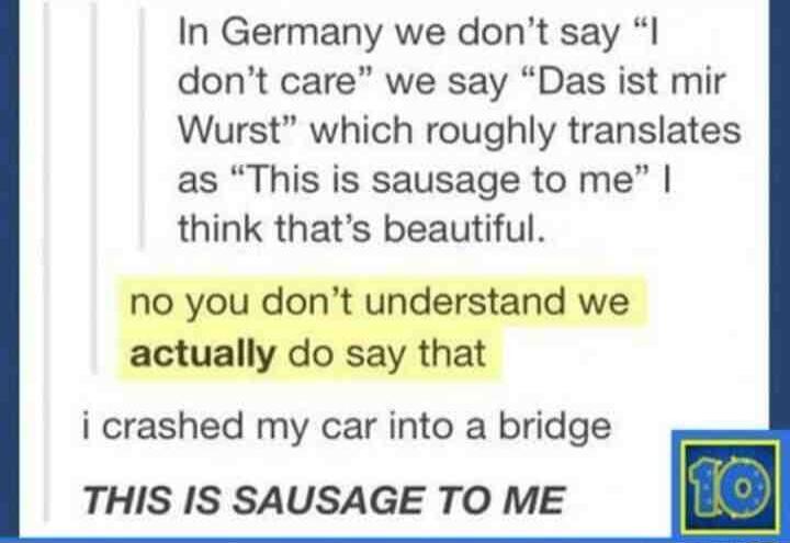 In Germany we dont say I dont care we say Das ist mir Wurst which roughly translates as This is sausage to me think thats beautiful no you dont understand we actually do say that i crashed my car into a bridge THIS IS SAUSAGE TO ME
