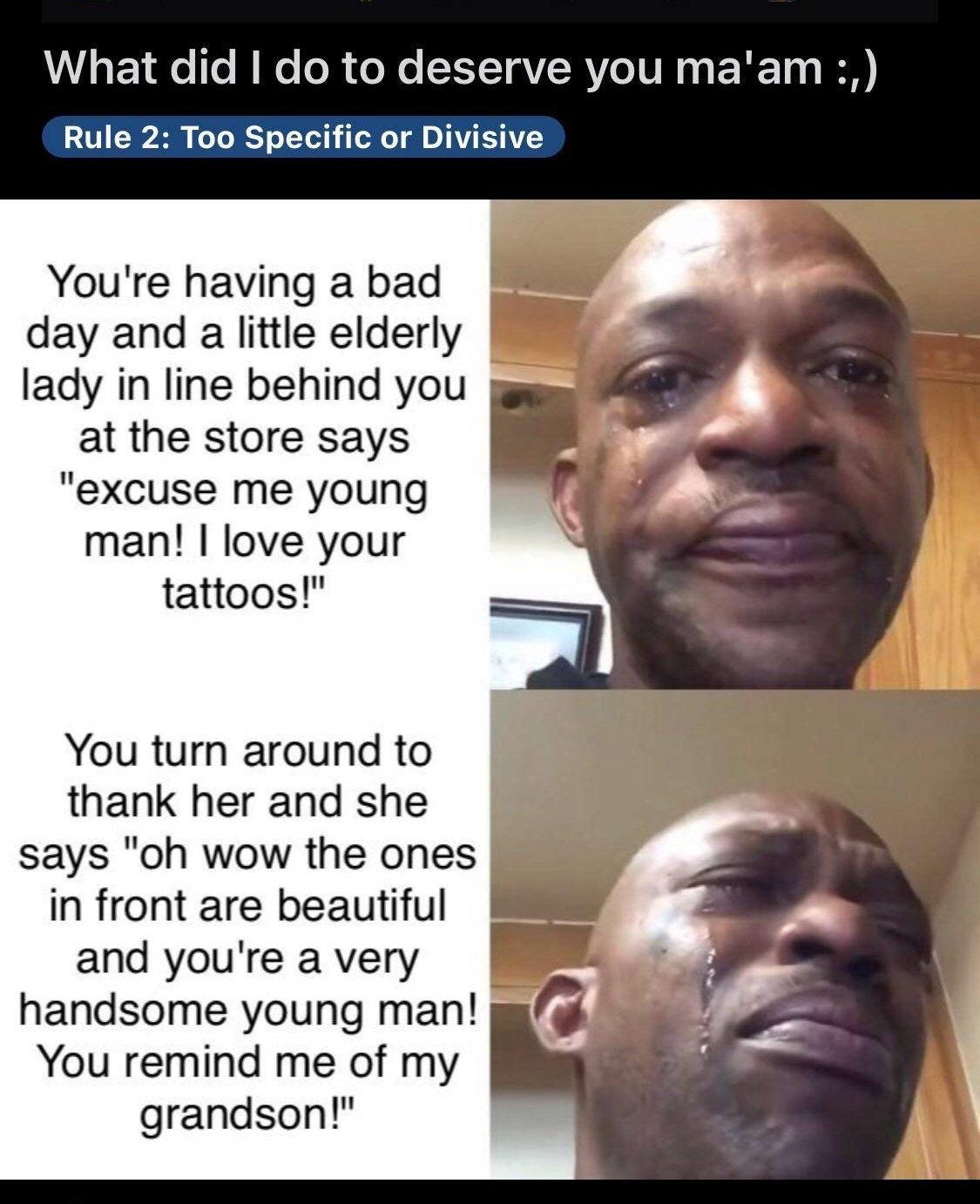 UL s E 19 Te Mo ol o Mo SYY TQV RV IR T 0 B Rule 2 Too Specific or Divisive Youre having a bad day and a little elderly lady in line behind you at the store says excuse me young man love your tattoos You turn around to thank her and she says oh wow the ones in front are beautiful and youre a very handsome young man You remind me of my grandson