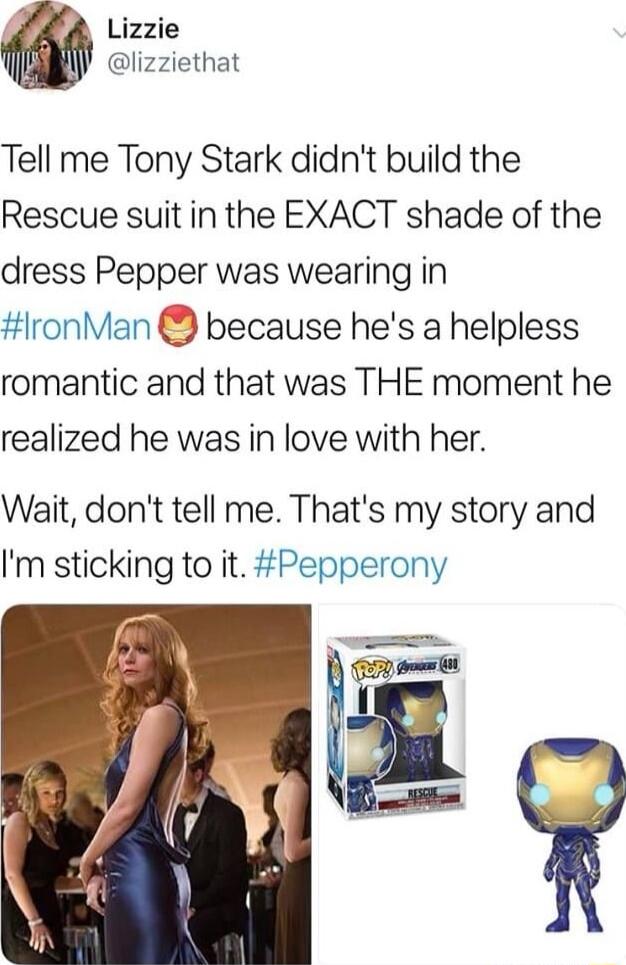 7 Lizzie lizziethat Tell me Tony Stark didnt build the Rescue suit in the EXACT shade of the dress Pepper was wearing in ronMan because hes a helpless romantic and that was THE moment he realized he was in love with her Wait dont tell me Thats my story and Im sticking to it Pepperony