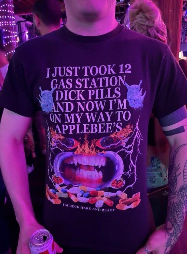 I JUST TOOK 12 GAS STATION DICK PILLS AND NOW I'M ON MY WAY TO APPLEBEE'S\nI'M ROCK HARD AND READY