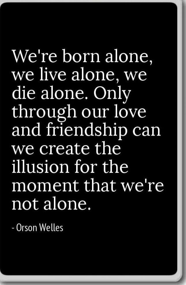 We're born alone, we live alone, we die alone. Only through our love and friendship can we create the illusion for the moment that we're not alone. 
- Orson Welles