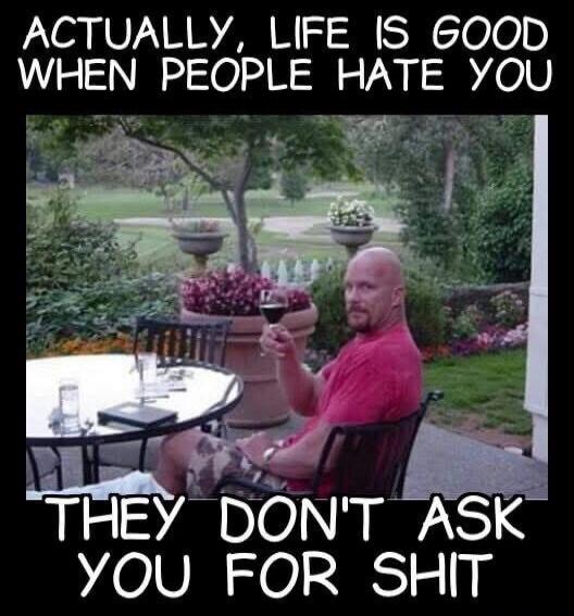 ACTUALLY, LIFE IS GOOD WHEN PEOPLE HATE YOU THEY DON'T ASK YOU FOR SHIT