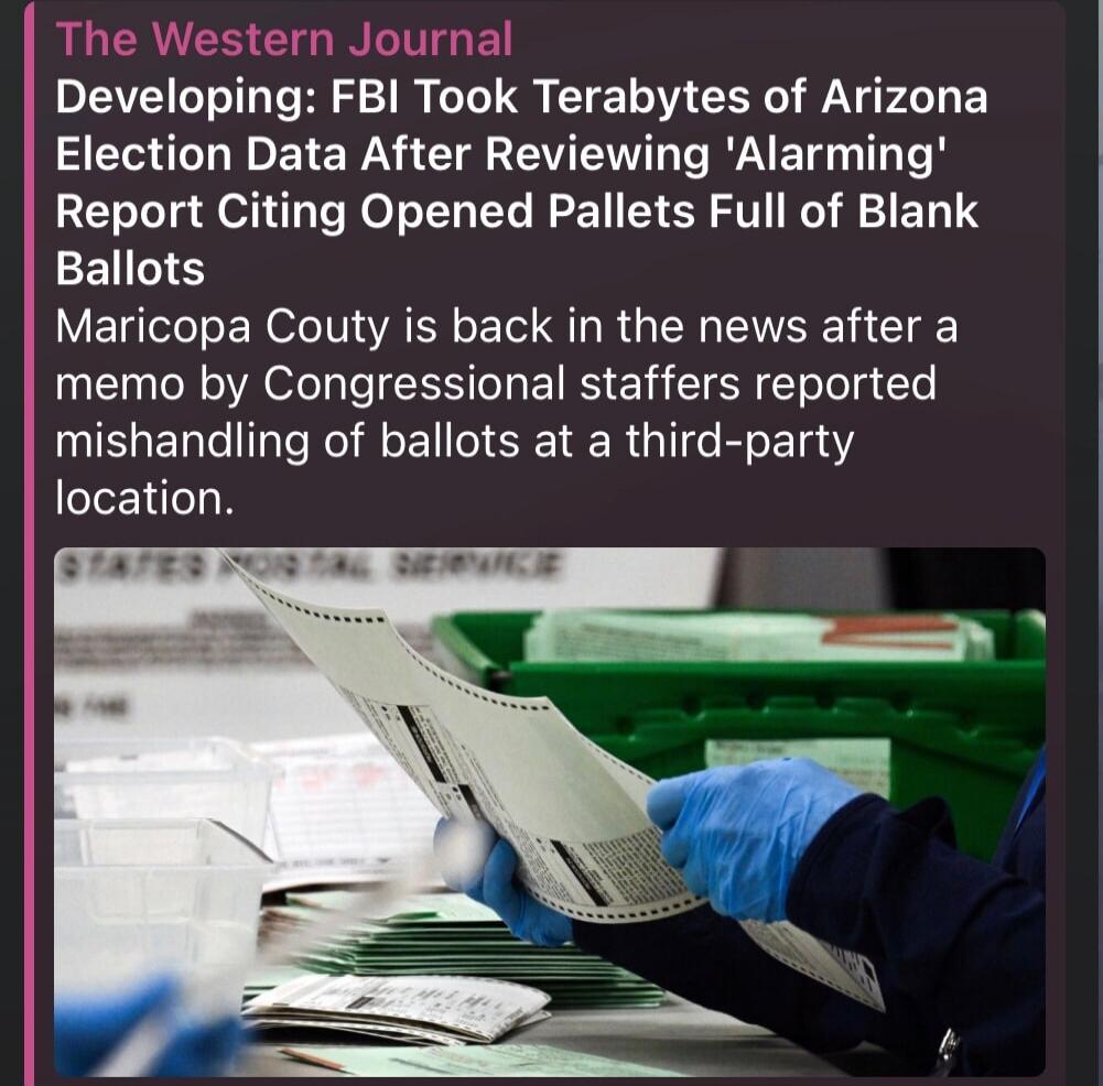 The Western Journal Developing: FBI Took Terabytes of Arizona Election Data After Reviewing 'Alarming' Report Citing Opened Pallets Full of Blank Ballots Maricopa Couty is back in the news after a memo by Congressional staffers reported mishandling of ballots at a third-party location.
