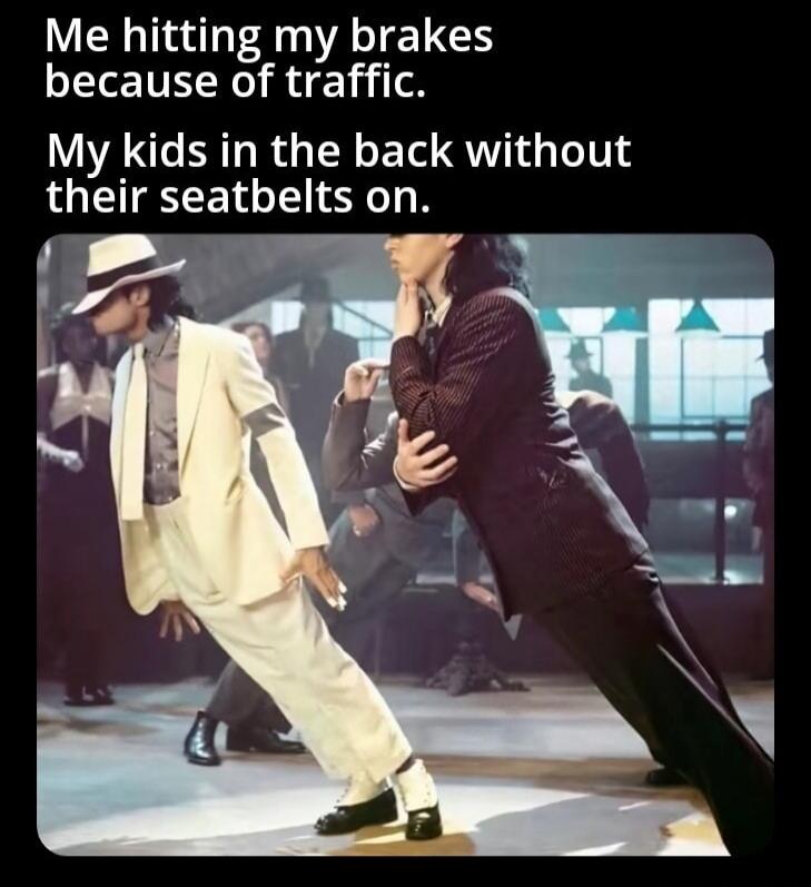 Me hitting my brakes because of traffic. My kids in the back without their seatbelts on.