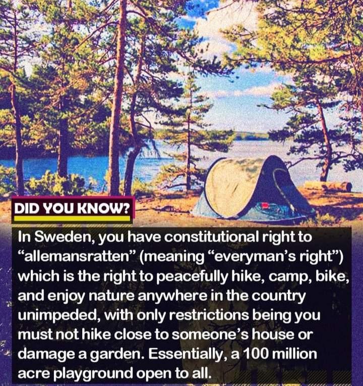 2 o0 ell KNOW rg 3 Sweden you have constitutlonal rlght to allemansratten meaning everymans right which is the right to peacefully hike camp bike and enjoy nature anywhere in the country _ unimpeded with only restrictions being you _ mustnot hike close to someones house or damage a garden Essentially a 100 million acre playground open to aI
