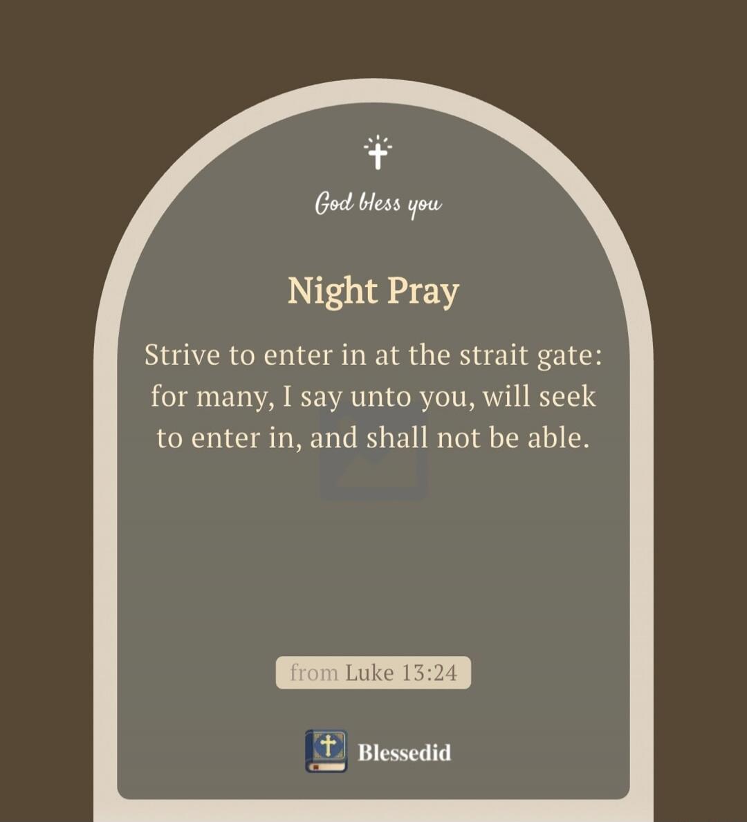 God bless you. Night Pray. Strive to enter in at the strait gate: for many, I say unto you, will seek to enter in, and shall not be able. from Luke 13:24. Blessedid.