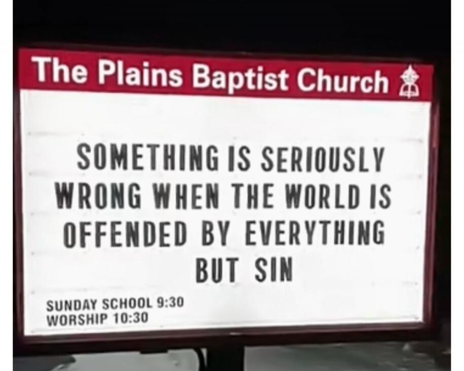 The Plains Baptist Church
SOMETHING IS SERIOUSLY WRONG WHEN THE WORLD IS OFFENDED BY EVERYTHING BUT SIN
SUNDAY SCHOOL 9:30
WORSHIP 10:30