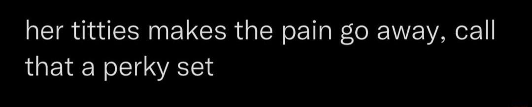 her titties makes the pain go away call that a perky set