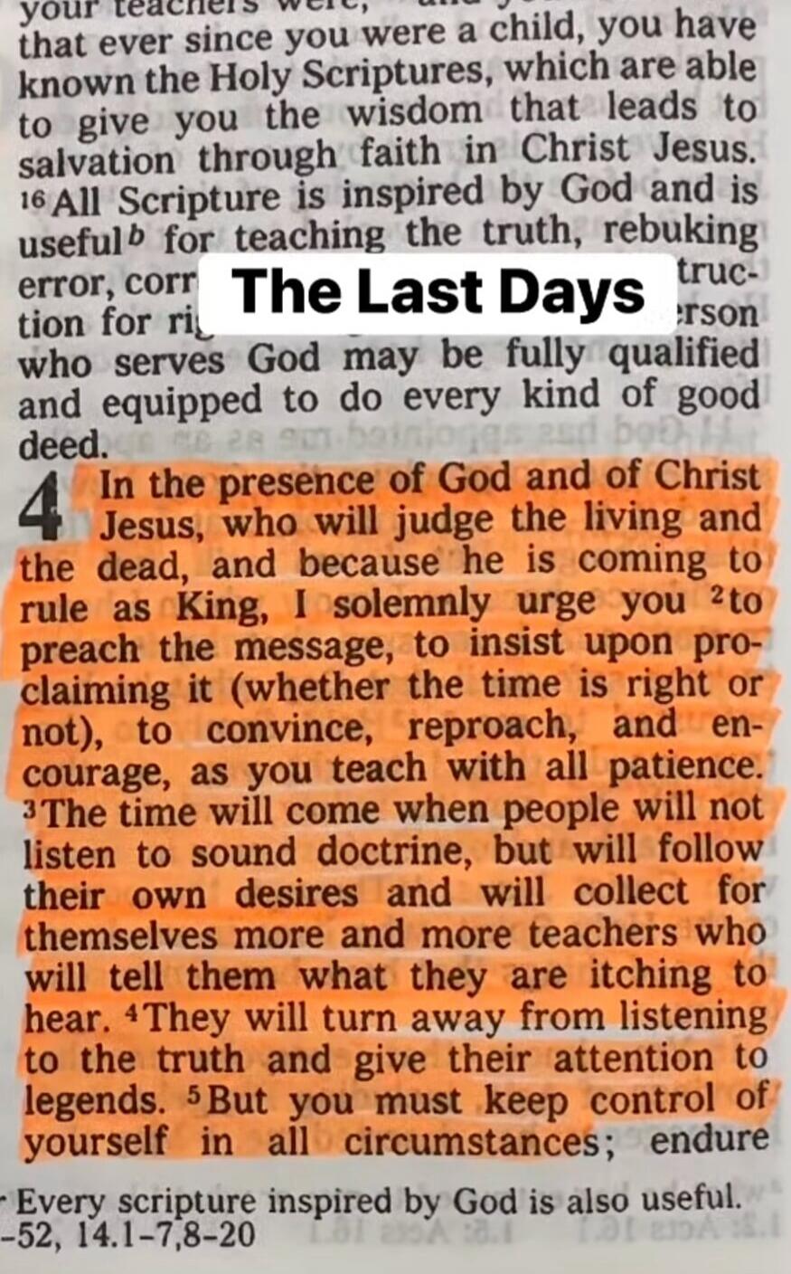 The Last Days. In the presence of God and of Christ Jesus, who will judge the living and the dead, and because he is coming to rule as King, I solemnly urge you to preach the message, to insist upon proclaiming it (whether the time is right or not), to convince, reproach, and encourage, as you teach with all patience. The time will come when people