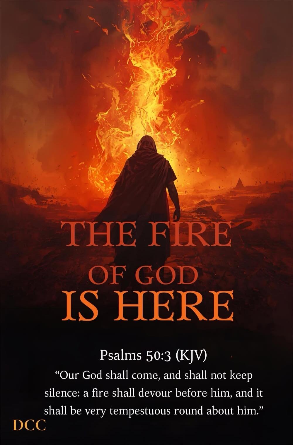 THE FIRE OF GOD IS HERE Psalms 50:3 (KJV) “Our God shall come, and shall not keep silence: a fire shall devour before him, and it shall be very tempestuous round about him.” DCC