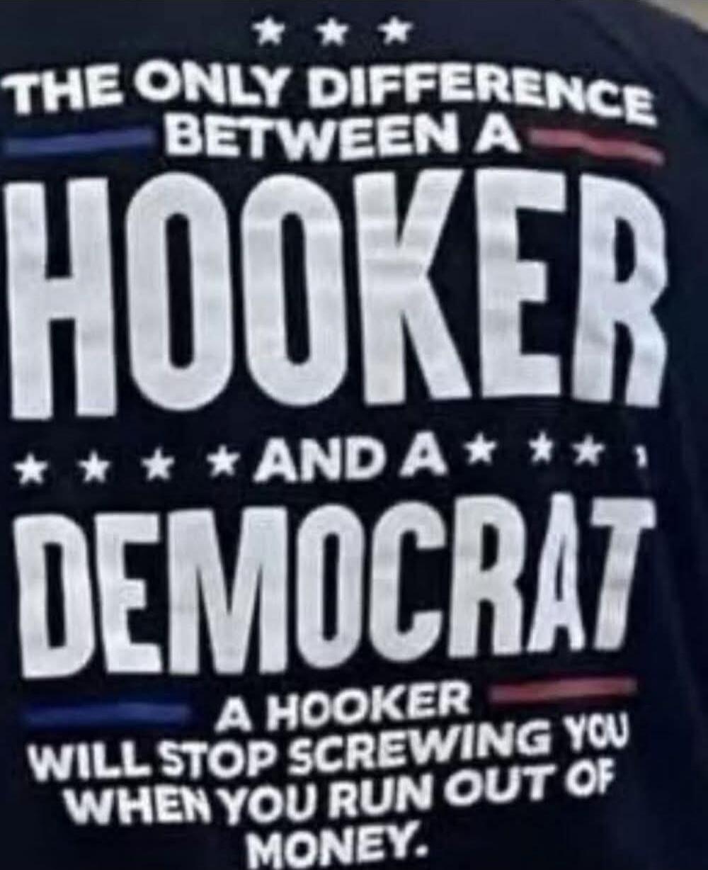 THE ONLY DIFFERENCE BETWEEN A HOOKER AND A DEMOCRAT: A HOOKER WILL STOP SCREWING YOU WHEN YOU RUN OUT OF MONEY.