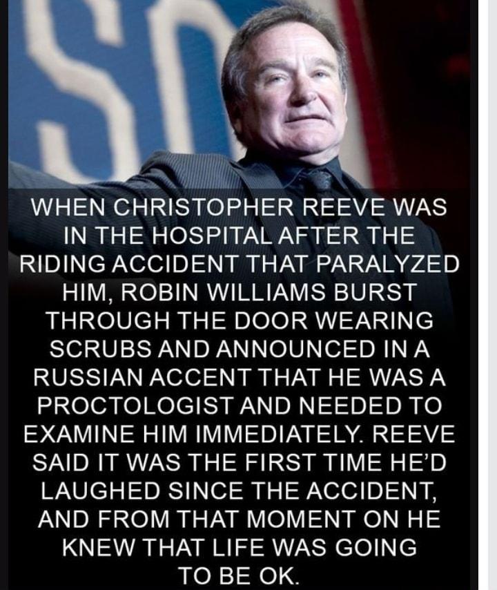 WHEN CHRISTOPHER REEVE WAS IN THE HOSPITAL AFTER THE Xsllep Xelodin i U VN B NS AR 974 10 HIM ROBIN WILLIAMS BURST THROUGH THE DOOR WEARING SCRUBS AND ANNOUNCED INA RUSSIAN ACCENT THAT HE WAS A dieleafeRelei S sRNIl0 10 o EXAMINE HIM IMMEDIATELY REEVE SAID IT WAS THE FIRST TIME HED WAV el 1 05T o t 9 Xeled o R B AND FROM THAT MOMENT ON HE KNEW THAT LIFE WAS GOING TO BE OK