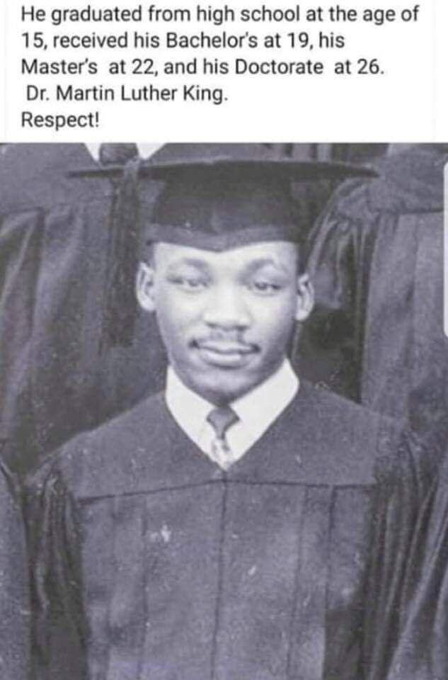 He graduated from high school at the age of 15 received his Bachelors at 19 his Masters at 22 and his Doctorate at 26 Dr Martin Luther King Respect