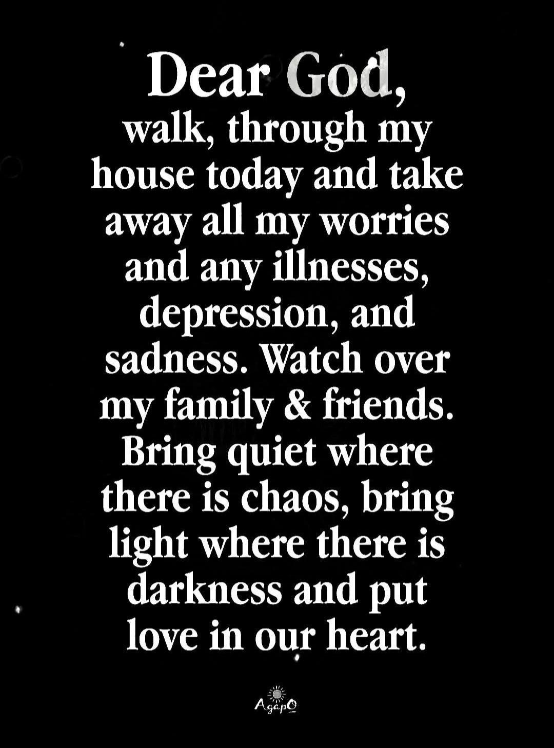 Dear God, walk through my house today and take away all my worries and any illnesses, depression, and sadness. Watch over my family & friends. Bring quiet where there is chaos, bring light where there is darkness and put love in our heart.