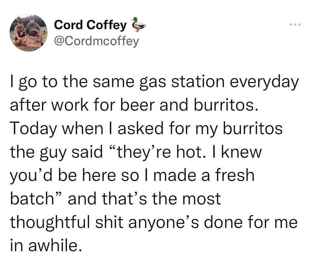 Cord Coffey Cordmcoffey go to the same gas station everyday after work for beer and burritos Today when asked for my burritos the guy said theyre hot knew youd be here so made a fresh batch and thats the most thoughtful shit anyones done for me in awhile