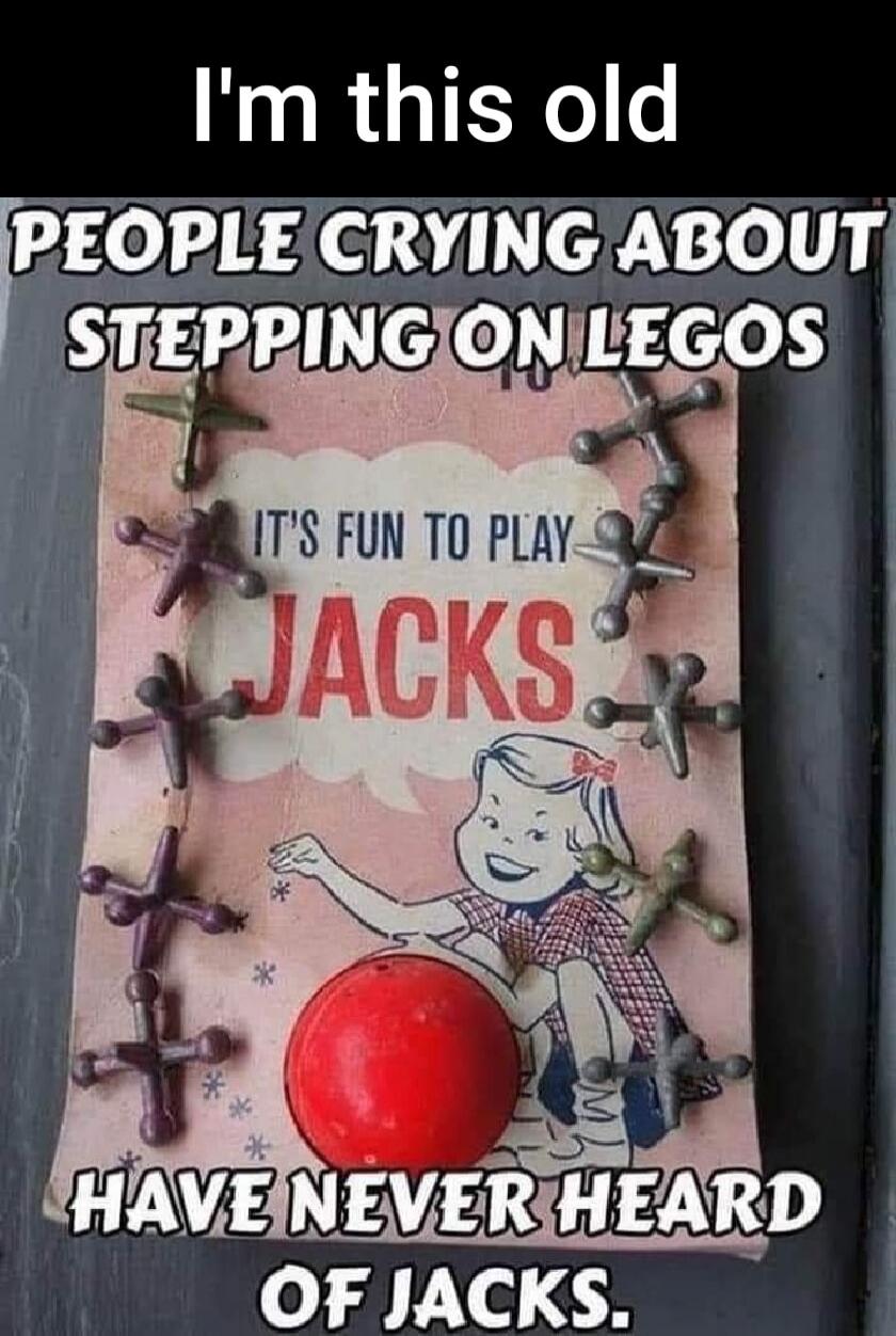 I'm this old
PEOPLE CRYING ABOUT STEPPING ON LEGOS
IT'S FUN TO PLAY
JACKS
HAVE NEVER HEARD OF JACKS.