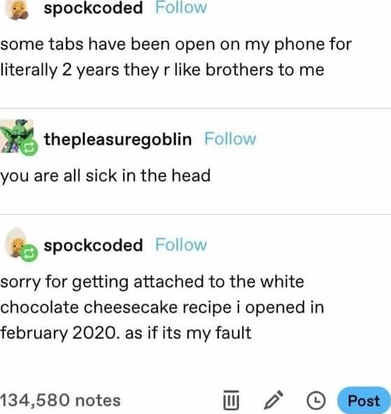 3 Spockcoded oliow some tabs have been open on my phone for literally 2 years they r like brothers to me thepleasuragablin Follow you are all sick in the head spockcoded Follow sorry for getting attached to the white chocolate cheesecake recipe i opened in february 2020 as if its my fault 134580 notes o 2 D