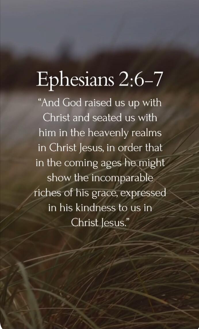 Ephesians 2:6-7 “And God raised us up with Christ and seated us with him in the heavenly realms in Christ Jesus, in order that in the coming ages he might show the incomparable riches of his grace, expressed in his kindness to us in Christ Jesus.”